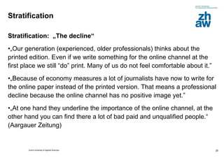 Stratification Stratification:  „The decline“  „ Our generation (experienced, older professionals) thinks about the printed edition. Even if we write something for the online channel at the first place we still “do” print. Many of us do not feel comfortable about it.”  „ Because of economy measures a lot of journalists have now to write for the online paper instead of the printed version. That means a professional decline because the online channel has no positive image yet.” „ At one hand they underline the importance of the online channel, at the other hand you can find there a lot of bad paid and unqualified people.“ (Aargauer Zeitung) 