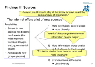 Findings III: Sources The Internet offers a lot of new sources  Possibilities : Access to new sources has become much easier (the most important websites: Google, smd, governmental pages) Admission to new groups (players) More information, easy to acces    more diversity  More Information, worse quality    A challenge for the journalist  Everyone looks at the same   Less diversity  „ Before I would have to stay at the library for days to get the same amount of information.“ “ You don’t know anymore where an information has its  origin.” “ Exclusive  stories have become more and more important.” 
