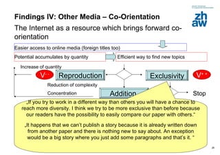 Findings IV: Other Media – Co-Orientation The Internet as a resource which brings forward co-orientation Easier access to online media (foreign titles too) Efficient way to find new topics Potential accumulates by quantity  Exclusivity V + + Reproduction Addition  V - + V - - Reduction of complexity Concentration New  aspect / redraw old stories  Increase of quantity  Stop New search for topics „ If you try to work in a different way than others you will have a chance to reach more diversity. I think we try to be more exclusive than before because our readers have the possibility to easily compare our paper with others.“ „ It happens that we can’t publish a story because it is already written down from another paper and there is nothing new to say about. An exception would be a big story where you just add some paragraphs and that’s it. “ 