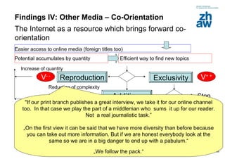 Findings IV: Other Media – Co-Orientation The Internet as a resource which brings forward co-orientation Easier access to online media (foreign titles too) Efficient way to find new topics Potential accumulates by quantity  Exclusivity V + + Reproduction Addition  V - + V - - Reduction of complexity Concentration New  aspect / redraw old stories  Increase of quantity  Stop New search for topics „ « "If our print branch publishes a great interview, we take it for our online channel too.  In that case we play the part of a middleman who  sums  it up for our reader. Not  a real journalistic task.” „On the first view it can be said that we have more diversity than before because you can take out more information. But if we are honest everybody look at the same so we are in a big danger to end up with a pabulum.“ „ We follow the pack.“ 