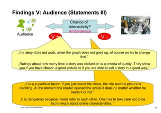 Findings V: Audience (Statements III) „ It is a superficial factor. If you just count the clicks, the title and the picture is deciding. At the moment the reader opened the article it does no matter whether he reads it or not.“ „ It is dangerous because media refer to each other. One has to take care not to be led to much about online characteristics. “ Chance of  interactivtiy? Ambivalence V + V - „ If a story does not work, when the graph does not goes up, of course we try to change that.“ „ Ratings about how many time a story was clicked on is a criteria of quality. They show you if you have chosen a good picture or if you are able to sell a story in a good way.“ Audience 
