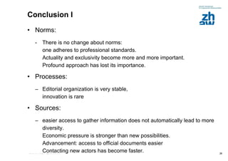 Conclusion I Norms:   There is no change about norms:  one adheres to professional standards.  Actuality and exclusivity become more and more important.  Profound approach has lost its importance. Processes: Editorial organization is very stable,  innovation is rare Sources:   easier access to gather information does not automatically lead to more diversity.  Economic pressure is stronger than new possibilities.  Advancement: access to official documents easier Contacting new actors has become faster. 