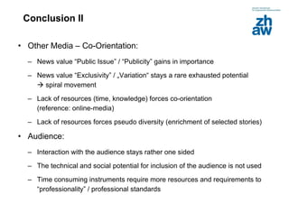 Conclusion II Other Media – Co-Orientation: News value “Public Issue” / “Publicity” gains in importance News value “Exclusivity” / „Variation“ stays a rare exhausted potential    spiral movement Lack of resources (time, knowledge) forces co-orientation  (reference: online-media) Lack of resources forces pseudo diversity (enrichment of selected stories) Audience:   Interaction with the audience stays rather one sided  The technical and social potential for inclusion of the audience is not used Time consuming instruments require more resources and requirements to “professionality” / professional standards 