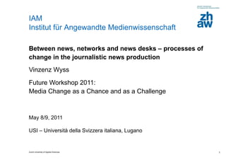Between news, networks and news desks – processes of change in the journalistic news production Vinzenz Wyss  Future Workshop 2011:  Media Change as a Chance and as a Challenge  May 8/9, 2011  USI – Università della Svizzera italiana, Lugano 