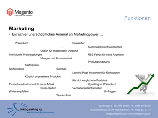 FunktionenMarketingEin schier unerschöpfliches Arsenal an Marketingpower….Warenkorb	Newsletter					Suchmaschinenfreundlichkeit		Option für kostenlosen VersandIndividuelle Preisregelungen			RSSFeeds für neue Angebote			Mengen und Prozentrabatt							Produktbündelung		StaffelpreiseStufenpreise			SitemapLandingPage Instrument für Kampagnen	Kürzlich angesehene Produkte	Kürzlich verglichene ProduktePromotions-Instrument für neue Artikel			Upsellingim Warenkorb	Cross-SellingVerfügbarkeitsinformationWeiterempfehlen					UmfragenWunschliste 