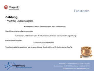 FunktionenZahlungVielfältig und reibungslosKreditkarten, Schecks, Überweisungen, Kauf auf RechnungÜber 80 verschiedene Zahlungsmodule “Autorisieren und Belasten“ oder “Nur Autorisieren, Belasten erst bei Rechnungsstellung“Kundenkonto-Guthaben 			Gutscheine, Geschenkkarten Verschiedene Zahlungsanbieter wie Amazon, Google Check-out (Level 2), Authorize.net, PayPal