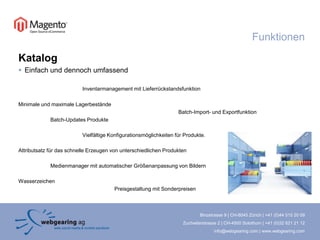 KatalogEinfach und dennoch umfassendInventarmanagement mit LieferrückstandsfunktionMinimale und maximale Lagerbestände					Batch-Import- und ExportfunktionBatch-Updates Produkte	Vielfältige Konfigurationsmöglichkeiten für Produkte.Attributsatz für das schnelle Erzeugen von unterschiedlichen ProduktenMedienmanager mit automatischer Größenanpassung von BildernWasserzeichen			Preisgestaltung mit SonderpreisenFunktionen