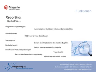 ReportingBig Brother….Integration Google AnalyticsAdministratives Dashboard mit einem Berichtüberblick.VerkaufsberichtRSS-Feed für neue BestellungenSteuerbericht			Bericht über Produkte mit den meisten ZugriffenBestsellerbericht			Bericht über verwendete SuchbegriffeBericht über Produktbesprechungen					Tags-Bericht	Bericht über Gesamtrechnungsbetrag				Bericht über die besten KundenFunktionen