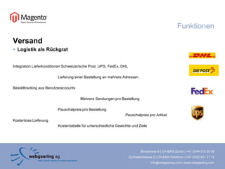 FunktionenVersandLogistik als RückgratIntegration Lieferkonditionen Schweizerische Post, UPS, FedEx, DHL		Lieferung einer Bestellung an mehrere AdressenBestelltracking aus Benutzeraccounts			Mehrere Sendungen pro Bestellung		Pauschalpreis pro Bestellung					Pauschalpreis pro ArtikelKostenlose Lieferung		Kostentabelle für unterschiedliche Gewichte und Ziele