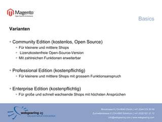 BasicsVariantenCommunity Edition (kostenlos, Open Source)Für kleinere und mittlere ShopsLizenzkostenfreie Open-Source-VersionMit zahlreichen Funktionen erweiterbarProfessional Edition (kostenpflichtig)Für kleinere und mittlere Shops mit grossem FunktionsanspruchEnterprise Edition (kostenpflichtig)Für große und schnell wachsende Shops mit höchsten Ansprüchen
