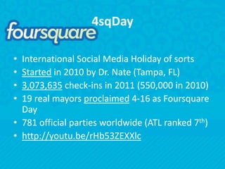 4sqDayInternational Social Media Holiday of sortsStarted in 2010 by Dr. Nate (Tampa, FL)3,073,635 check-ins in 2011 (550,000 in 2010)19 real mayors proclaimed 4-16 as Foursquare Day781 official parties worldwide (ATL ranked 7th)http://youtu.be/rHb53ZEXXlc