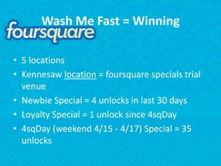 Wash Me Fast = Winning5 locationsKennesaw location = foursquare specials trial venueNewbie Special = 4 unlocks in last 30 daysLoyalty Special = 1 unlock since 4sqDay4sqDay (weekend 4/15 - 4/17) Special = 35 unlocks