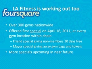 LA Fitness is working out tooOver 300 gyms nationwideOffered first special on April 16, 2011, at every gym location within chainFriend special giving non-members 30 days freeMayor special giving away gym bags and towelsMore specials upcoming in near future