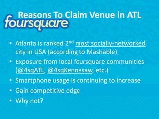Reasons To Claim Venue in ATLAtlanta is ranked 2ndmost socially-networked city in USA (according to Mashable)Exposure from local foursquare communities (@4sqATL, @4sqKennesaw, etc.)Smartphone usage is continuing to increaseGain competitive edgeWhy not?