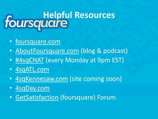 Helpful Resourcesfoursquare.comAboutFoursquare.com (blog & podcast)#4sqCHAT (every Monday at 9pm EST)4sqATL.com4sqKennesaw.com (site coming soon)4sqDay.comGetSatisfaction (foursquare) Forum