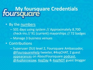 My foursquare CredentialsBy the numbers501 days using system // Approximately 8,700 check-ins // 91 (current) mayorships // 72 badgesManage 3 business venuesContributionsSuperuser (SU) level 2, Foursquare Ambassador, @FoursquareHelp tweeter, #4sqCHAT, 2 guest appearances on AboutFoursquarepodcast, @4sqKennesaw, 4sqDay & 4sqINDY guest blogger