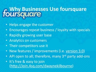 Why Businesses Use foursquareHelps engage the customerEncourages repeat business / loyalty with specialsRapidly growing user baseAnalytics on customersTheir competitors use itNew features / improvements (i.e. version 3.0)API open to all; therefore, many 3rd party add-onsIt’s free & easy to join (http://Join.4sq.com/dwaynekilbourne)