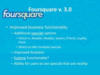Foursquare v. 3.0Improved business functionalityAdditional specials optionsCheck-in, Newbie, Newbie, Swarm, Friend, Loyalty, FlashAbility to offer multiple specialsImproved AnalyticsExplore Functionality*Ability for users to see specials that are nearby