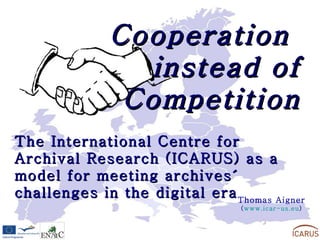 Cooperation  instead of Competition The International Centre for Archival Research (ICARUS) as a model for meeting archives´ challenges in the digital era Thomas Aigner ( www.icar-us.eu ) 