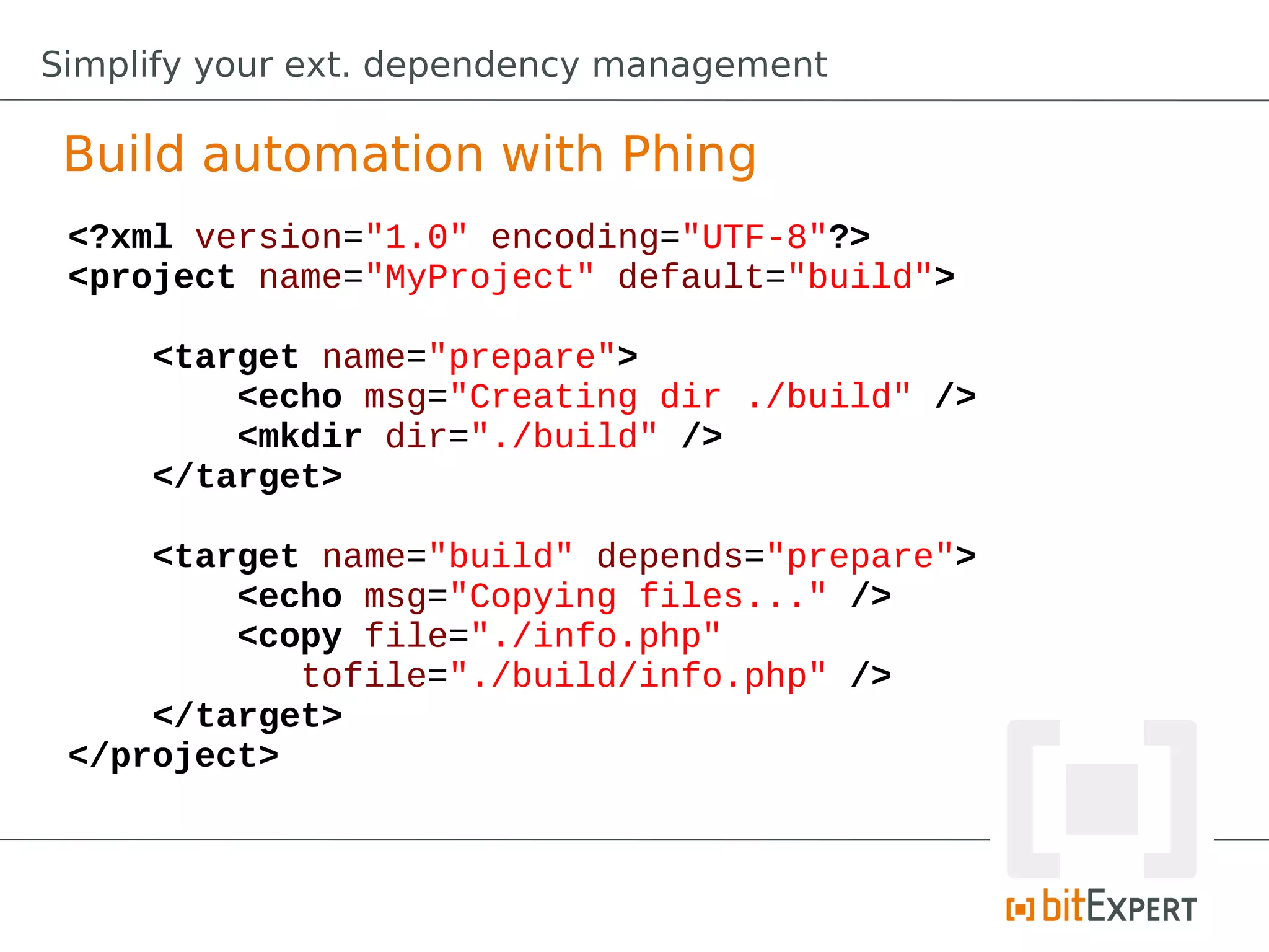 Simplify your ext. dependency management

 Build automation with Phing
 <?xml version="1.0" encoding="UTF-8"?>
 <project name="MyProject" default="build">

     <target name="prepare">
         <echo msg="Creating dir ./build" />
         <mkdir dir="./build" />
     </target>

     <target name="build" depends="prepare">
         <echo msg="Copying files..." />
         <copy file="./info.php"
            tofile="./build/info.php" />
     </target>
 </project>
 