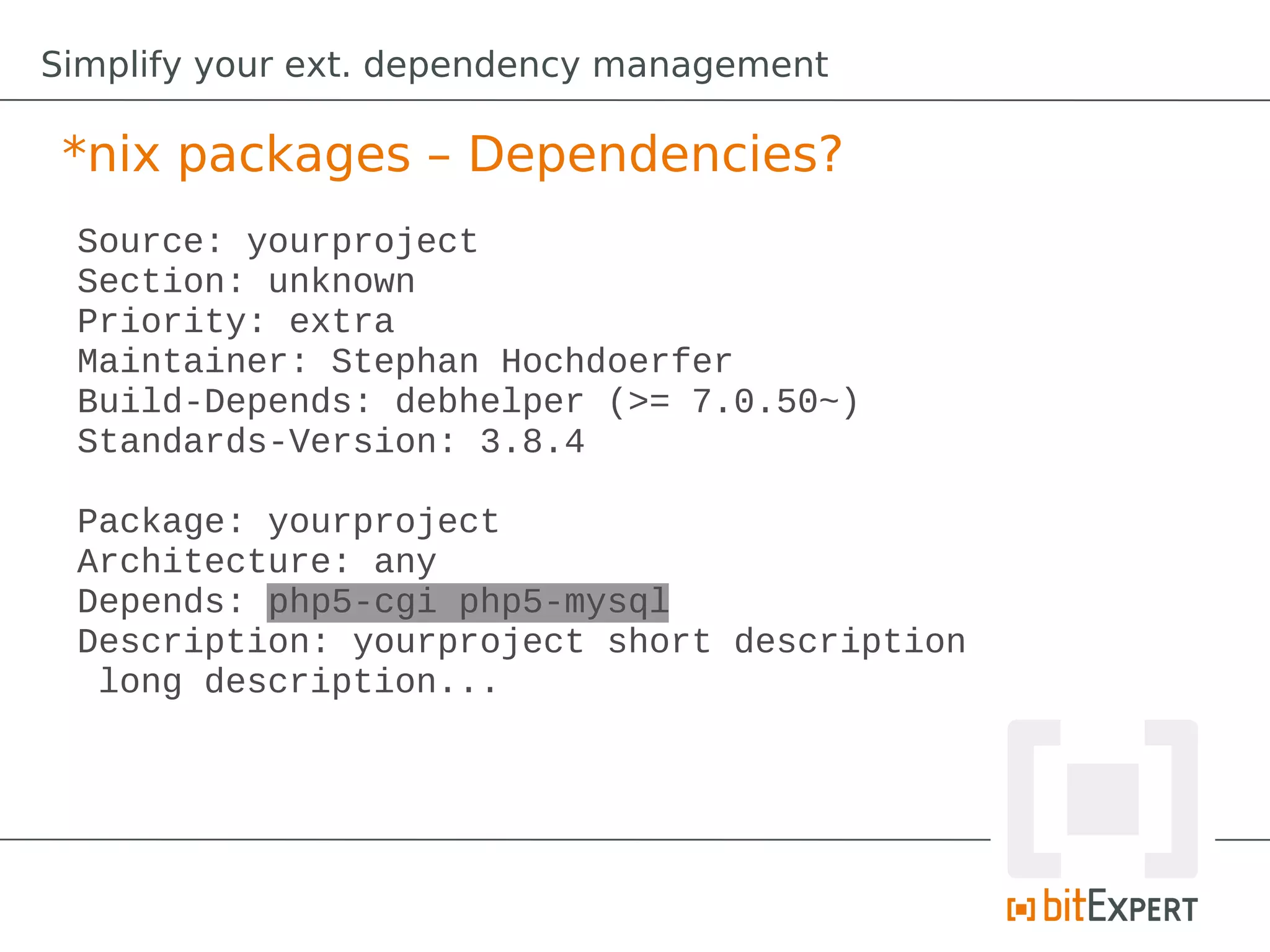 Simplify your ext. dependency management

 *nix packages – Dependencies?
 Source: yourproject
 Section: unknown
 Priority: extra
 Maintainer: Stephan Hochdoerfer
 Build-Depends: debhelper (>= 7.0.50~)
 Standards-Version: 3.8.4

 Package: yourproject
 Architecture: any
 Depends: php5-cgi php5-mysql
 Description: yourproject short description
  long description...
 