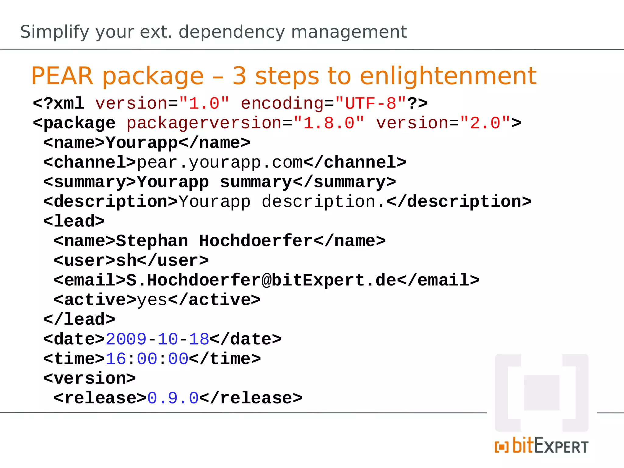 Simplify your ext. dependency management

 PEAR package – 3 steps to enlightenment
 <?xml version="1.0" encoding="UTF-8"?>
 <package packagerversion="1.8.0" version="2.0">
  <name>Yourapp</name>
  <channel>pear.yourapp.com</channel>
  <summary>Yourapp summary</summary>
  <description>Yourapp description.</description>
  <lead>
   <name>Stephan Hochdoerfer</name>
   <user>sh</user>
   <email>S.Hochdoerfer@bitExpert.de</email>
   <active>yes</active>
  </lead>
  <date>2009-10-18</date>
  <time>16:00:00</time>
  <version>
   <release>0.9.0</release>
 