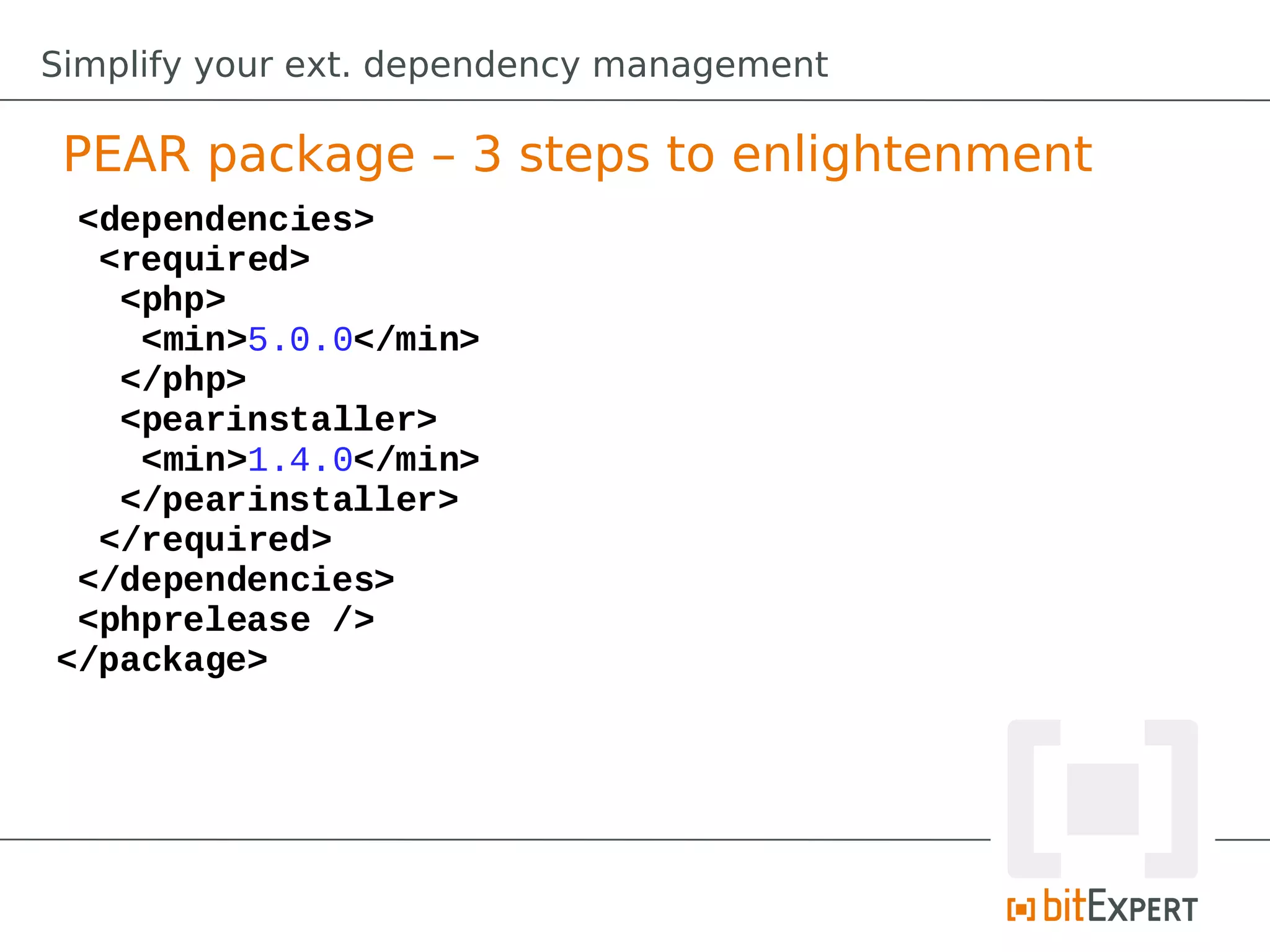 Simplify your ext. dependency management

 PEAR package – 3 steps to enlightenment
 <dependencies>
  <required>
   <php>
    <min>5.0.0</min>
   </php>
   <pearinstaller>
    <min>1.4.0</min>
   </pearinstaller>
  </required>
 </dependencies>
 <phprelease />
</package>
 