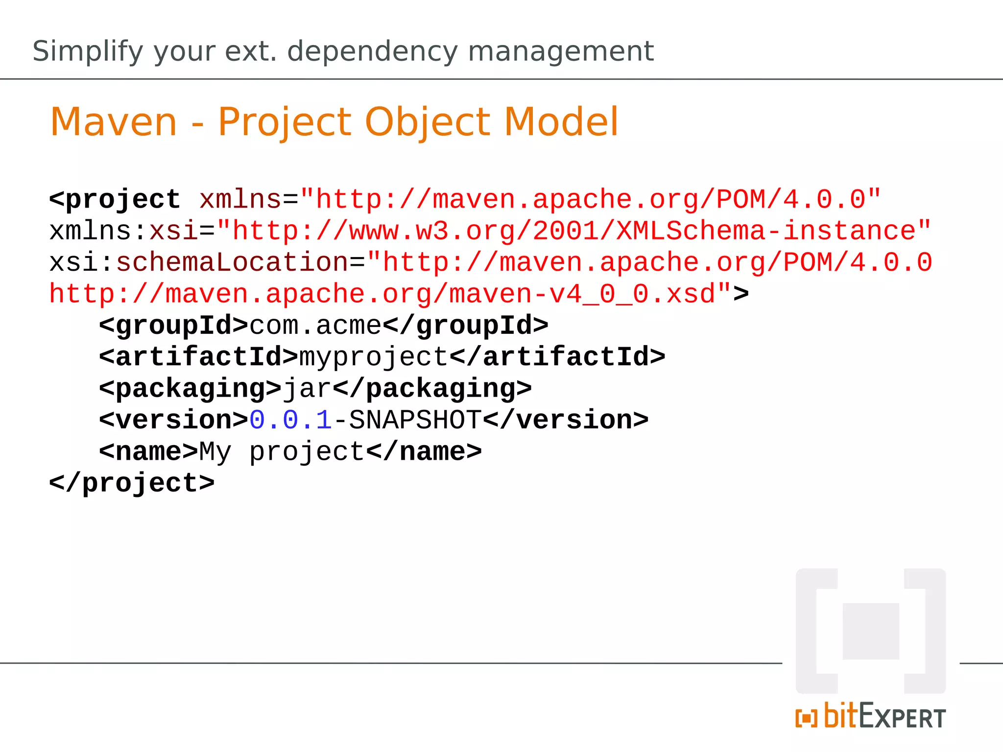Simplify your ext. dependency management

 Maven - Project Object Model
 <project xmlns="http://maven.apache.org/POM/4.0.0"
 xmlns:xsi="http://www.w3.org/2001/XMLSchema-instance"
 xsi:schemaLocation="http://maven.apache.org/POM/4.0.0
 http://maven.apache.org/maven-v4_0_0.xsd">
    <groupId>com.acme</groupId>
    <artifactId>myproject</artifactId>
    <packaging>jar</packaging>
    <version>0.0.1-SNAPSHOT</version>
    <name>My project</name>
 </project>
 
