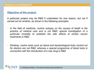 Research and development


  Objective of the project

  A particular project may be R&D if undertaken for one reason, but not if
  carried out for another, as shown in the following examples:


  ? In the field of medicine, routine autopsy on the causes of death is the
    practice of medical care and is not R&D; special investigation of a
    particular mortality to establish the side effects of certain cancer
    treatments is R&D


  ? Similarly, routine tests such as blood and bacteriological tests carried out
    for doctors are not R&D, whereas a special programme of blood tests in
    connection with the introduction of a new drug is R&D




              V. konference Rizika v ?innostech farmaceutick spole?nosti
 