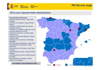 PSI Re-use map

PSI re-use in Spanish Public Administrations

Comunidades Autónomas
 Gobierno d l P í V
 G bi      del País Vasco. O
                           Open D t
                                 Data
Euskadi
 Gobierno de Cataluña. Datos Abiertos
Gencat
 Gobierno del Principado de Asturias.
Catálogo de datos
 Gobierno de Castilla-La Mancha. Portal
de Datos Abiertos de JCCM
 Gobierno de Navarra. Iniciativa Open
Data Navarra
 Gobierno de las Islas Baleares. Dades
Obertes CAIB
 Gobierno de Extremadura. Reutiliz@
City Hall
 Ayuntamiento
 A ntamiento de Badalona Open Data
                   Badalona.
 Ayuntamiento de Barcelona. Open
Data BCN
 Ayuntamiento de Córdoba. Open Data
Córdoba
 Ayuntamiento de Gijón. Portal de Datos
Abiertos
 Ayuntamiento de Lleida. Dades obertes
de Lleida
 Ayuntamiento de Zaragoza. Datos
Abiertos de Zaragoza

    10-11/05/2011, Share-PSI Reuse, BXL
                                          Legend:   City Hall   CCAA
 
