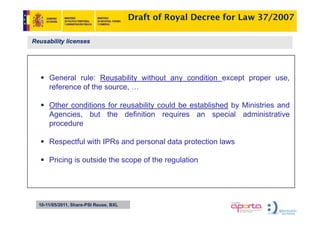 Draft of Royal Decree for Law 37/2007

Reusability licenses




      General rule: Reusability without any condition except proper use,
      reference of the source …
                       source,

      Other conditions for reusability could be established by Ministries and
      Agencies,
      Agencies but the definition requires an special administrative
      procedure

      Respectful with IPRs and personal data protection laws
             f

      Pricing is outside the scope of the regulation




  10-11/05/2011, Share-PSI Reuse, BXL
 
