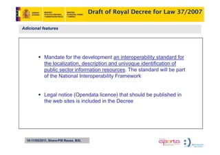 Draft of Royal Decree for Law 37/2007

Adicional features




             Mandate for the development an interoperability standard for
                                      p              p       y
             the localization, description and univoque identification of
             public sector information resources. The standard will be part
             of the National Interoperability Framework


             Legal notice (Opendata licence) that should be published in
             the web sites is included in the Decree




  10-11/05/2011, Share-PSI Reuse, BXL
 