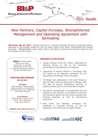 1Q11 Results


   New Partners, Capital Increase, Strenghthened
    Management and Operating Agreement with
                    Sertrading
São Paulo, May 11, 2011 – Banco Indusval S.A., financial institution focused on corporate lending,
operating in the Brazilian market for over 40 years, listed at the Stock, Commodities and Futures
Exchange - BM&FBOVESPA under tickers IDVL3 and IDVL4, announces its financial results for the
first quarter of 2011 (1Q11).



                                        Highlights of the Period
     IDVL4: R$ 8.98 per share
         Closing: 05/11/2011              Capital increase of R$ 201 million, subscribed by
      Total shares: 41.212.984            Warburg Pincus, as well as the controlling
      Market Cap: R$ 370.1 MM             shareholders of Sertrading and of Indusval.
 + 21.892.709 Subscription receipts =
       R$ 566.7 MM Market Cap
                                          Acquisition of minority interest in Sertrading, with
                                          the signing of an operating agreement for the
                                          acquisition of its foreign trade receivables.
  Conference Calls/ Webcasts:
           05/12/2011                     JP Morgan also participates in the deal through a
                                          US$ 25 million loan for operational expansion, with
             In English                   the right to acquire subscription warrants to
  11h00 (Brasília) / 10h00 (US EST)       preferred shares up to 2.5% of the Bank’s capital.
  Connection USA:+1 786 924-6977
 Connection Brazil:+55 11 4688-6361
       Code: Banco Indusval
                                          The Bank’s management is strengthened with the
                                          election of new members to the Board of Directors
                                          and Executive Board who will bring corporate and
           In Portuguese                  financial expertise, as well as international
   10h00 (Brasília) / 9h00 (US EST)
                                          experience.
      Phone: +55 11 4688-6361
        Code: Banco Indusval
                                          New Vision and Strategy: Innovation and
                                          excellence in corporate lending, as well as
                                          leadership in the fixed-income capital market.
 Website: www.indusval.com.br/ir




                                                                                           1/22
 
