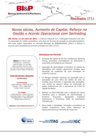 Resultados 1T11


    Novos sócios, Aumento de Capital, Reforço na
    Gestão e Acordo Operacional com Sertrading
São Paulo, 11 de maio de 2011 – O Banco Indusval S.A., instituição financeira com foco
na concessão de crédito corporativo, com mais de 40 anos de atuação no mercado brasileiro,
tem suas ações negociadas no mercado Bovespa da BM&FBOVESPA (IDVL3 e IDVL4) e
anuncia seus resultados do primeiro trimestre de 2011 (1T11).




                                        Destaques do Período

                                          Aumento de capital de R$ 201 milhões por Warburg
      IDVL4: R$ 8,98 por ação             Pincus, acionistas controladores da Sertrading e
       Fechamento: 11/05/2011             acionistas controladores do Indusval.
      Total de ações: 41.212.984
     Valor mercado: R$ 370,1 MM
 + 21.892.709 recibos de subscrição =
                                          Aquisição de participação minoritária no capital da
  R$ 566,7 MM em Valor de Mercado         Sertrading com acordo operacional firmado para
                                          aquisição de recebíveis de suas atividades de
                                          comércio exterior.
  Teleconferências/ Webcasts:
           12/05/2011
                                          JP Morgan também participa da operação com a
                                          concessão de uma linha de crédito de US$ 25
           Em Português                   milhões para fomentar a expansão das operações,
   10h00 (Brasília) / 9h00 (US EST)       com direito de adquirir bônus de subscrição de
     Número: +55 11 4688-6361             ações preferenciais até o percentual de 2,5% do
       Código: Banco Indusval             capital do Banco.

             Em Inglês                    Reforço na Administração com a eleição de novos
  11h00 (Brasília) / 10h00 (US EST)       membros para o Conselho de Administração e
  Conexões Brasil:+55 11 4688-6361
   Conexões EUA:+1 786 924-6977
                                          Diretoria    Executiva,   agregando    expertise
       Código: Banco Indusval             empresarial e financeira, além de experiência
                                          internacional.

 Website: www.indusval.com.br/ri          Nova Visão e Estratégia: Inovação e excelência no
                                          crédito corporativo, bem como liderança no
                                          desenvolvimento do mercado de renda fixa.




                                                                                          1/22
 