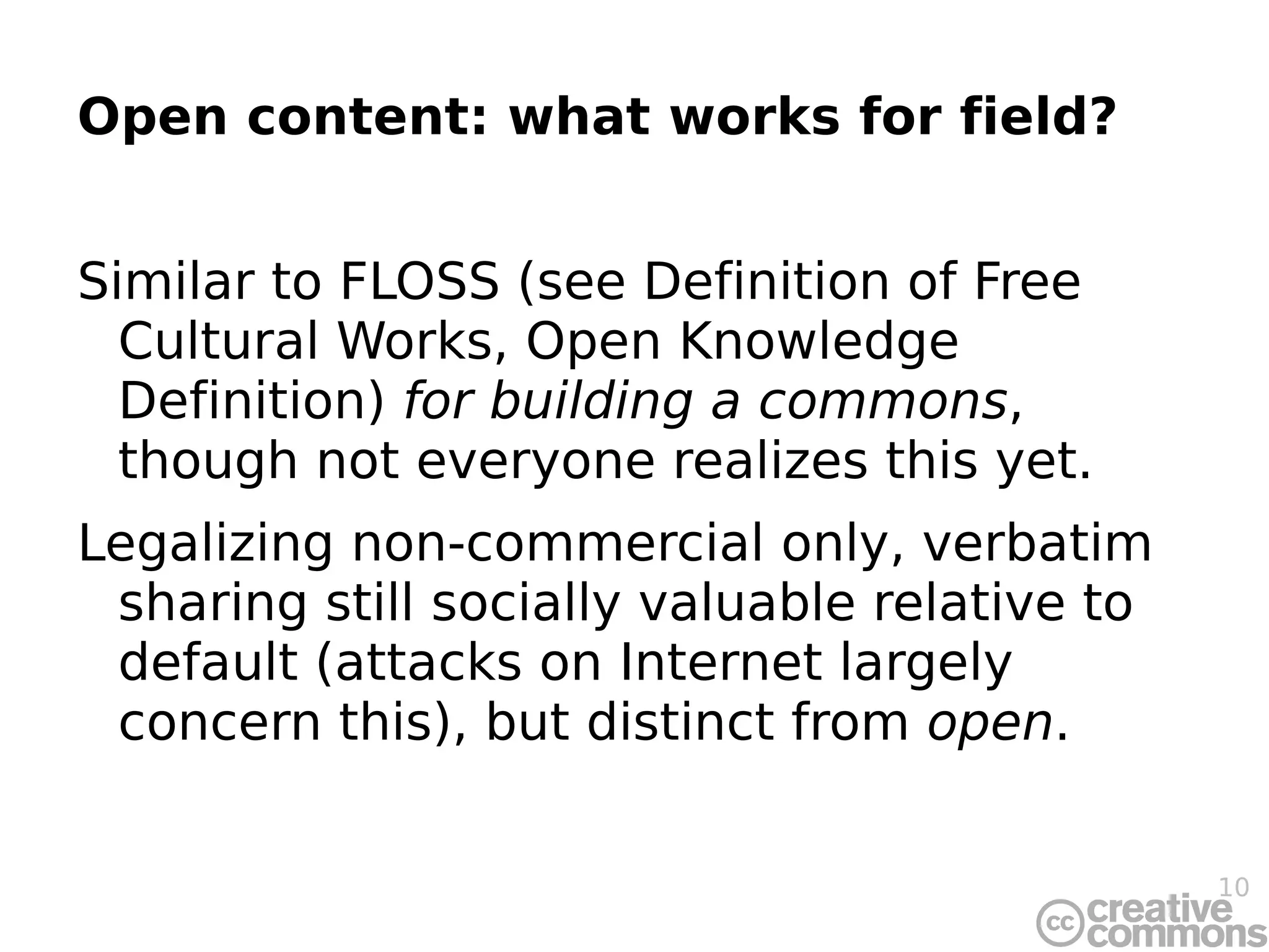 Open content: what works for field? Similar to FLOSS (see Definition of Free Cultural Works, Open Knowledge Definition)  for building a commons , though not everyone realizes this yet. Legalizing non-commercial only, verbatim sharing still socially valuable relative to default (attacks on Internet largely concern this), but distinct from  open . 