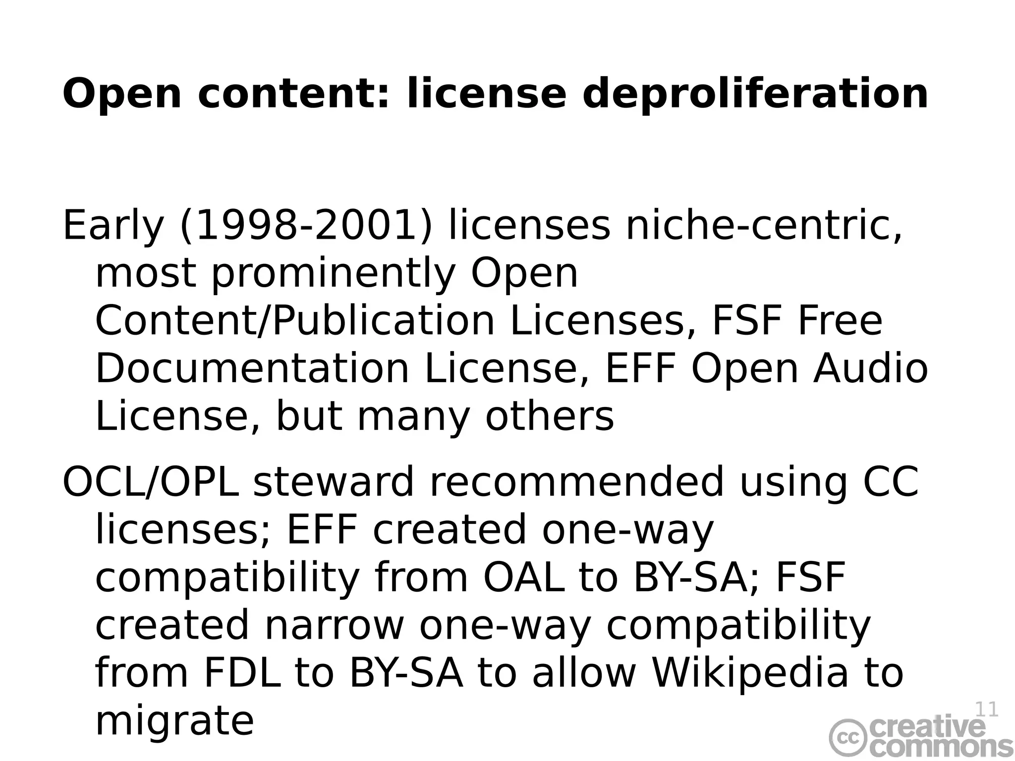 Open content: license deproliferation Early (1998-2001) licenses niche-centric, most prominently Open Content/Publication Licenses, FSF Free Documentation License, EFF Open Audio License, but many others OCL/OPL steward recommended using CC licenses; EFF created one-way compatibility from OAL to BY-SA; FSF created narrow one-way compatibility from FDL to BY-SA to allow Wikipedia to migrate Surprising and good lack of vanity licenses  