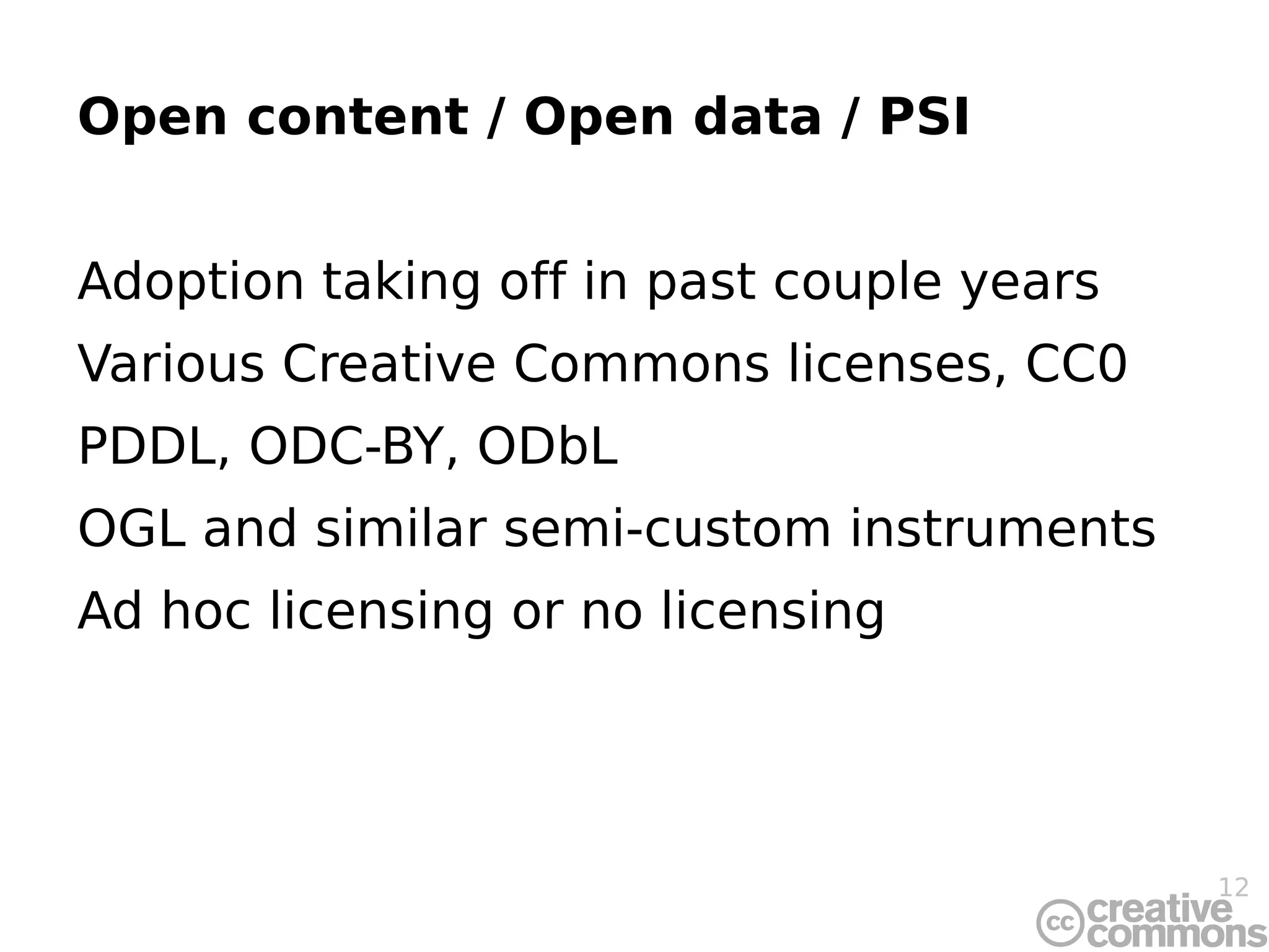 Open content / Open data / PSI Adoption taking off in past couple years Various Creative Commons licenses, CC0 PDDL, ODC-BY, ODbL OGL and similar semi-custom instruments Ad hoc licensing or no licensing 