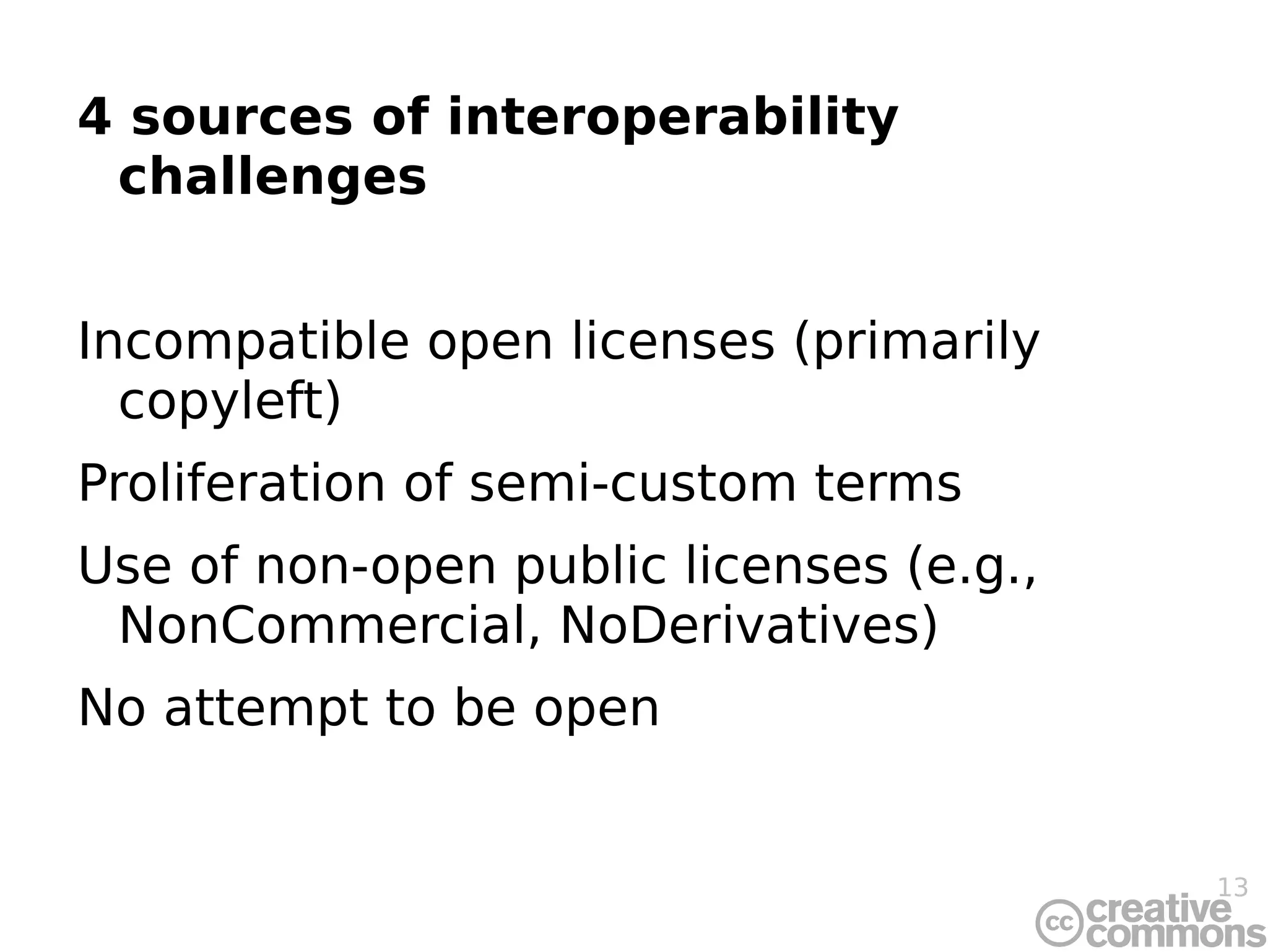 4 sources of interoperability challenges Incompatible open licenses (primarily copyleft) Proliferation of semi-custom terms Use of non-open public licenses (e.g., NonCommercial, NoDerivatives) No attempt to be open 