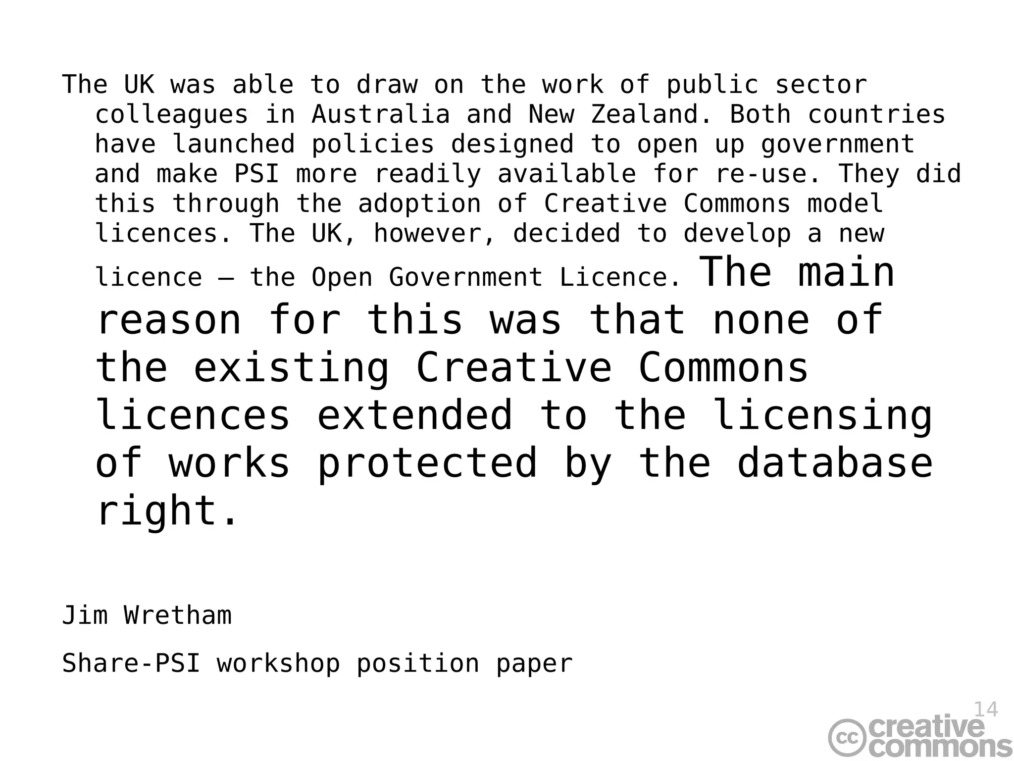 The UK was able to draw on the work of public sector colleagues in Australia and New Zealand. Both countries have launched policies designed to open up government and make PSI more readily available for re-use. They did this through the adoption of Creative Commons model licences. The UK, however, decided to develop a new licence – the Open Government Licence.  The main reason for this was that none of the existing Creative Commons licences extended to the licensing of works protected by the database right. Jim Wretham Share-PSI workshop position paper 