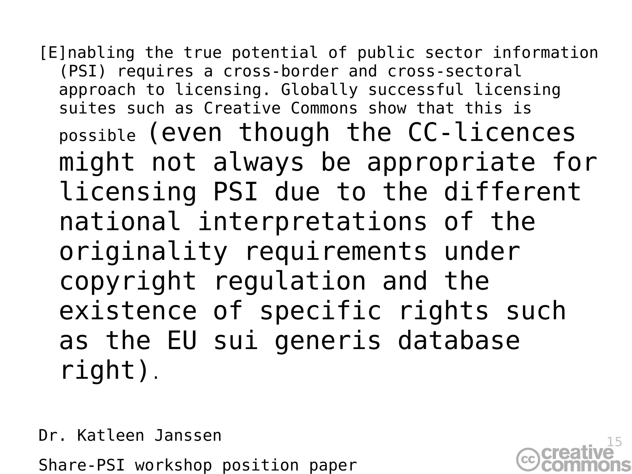 [E]nabling the true potential of public sector information (PSI) requires a cross-border and cross-sectoral approach to licensing. Globally successful licensing suites such as Creative Commons show that this is possible  (even though the CC-licences might not always be appropriate for licensing PSI due to the different national interpretations of the originality requirements under copyright regulation and the existence of specific rights such as the EU sui generis database right) . Dr. Katleen Janssen Share-PSI workshop position paper 