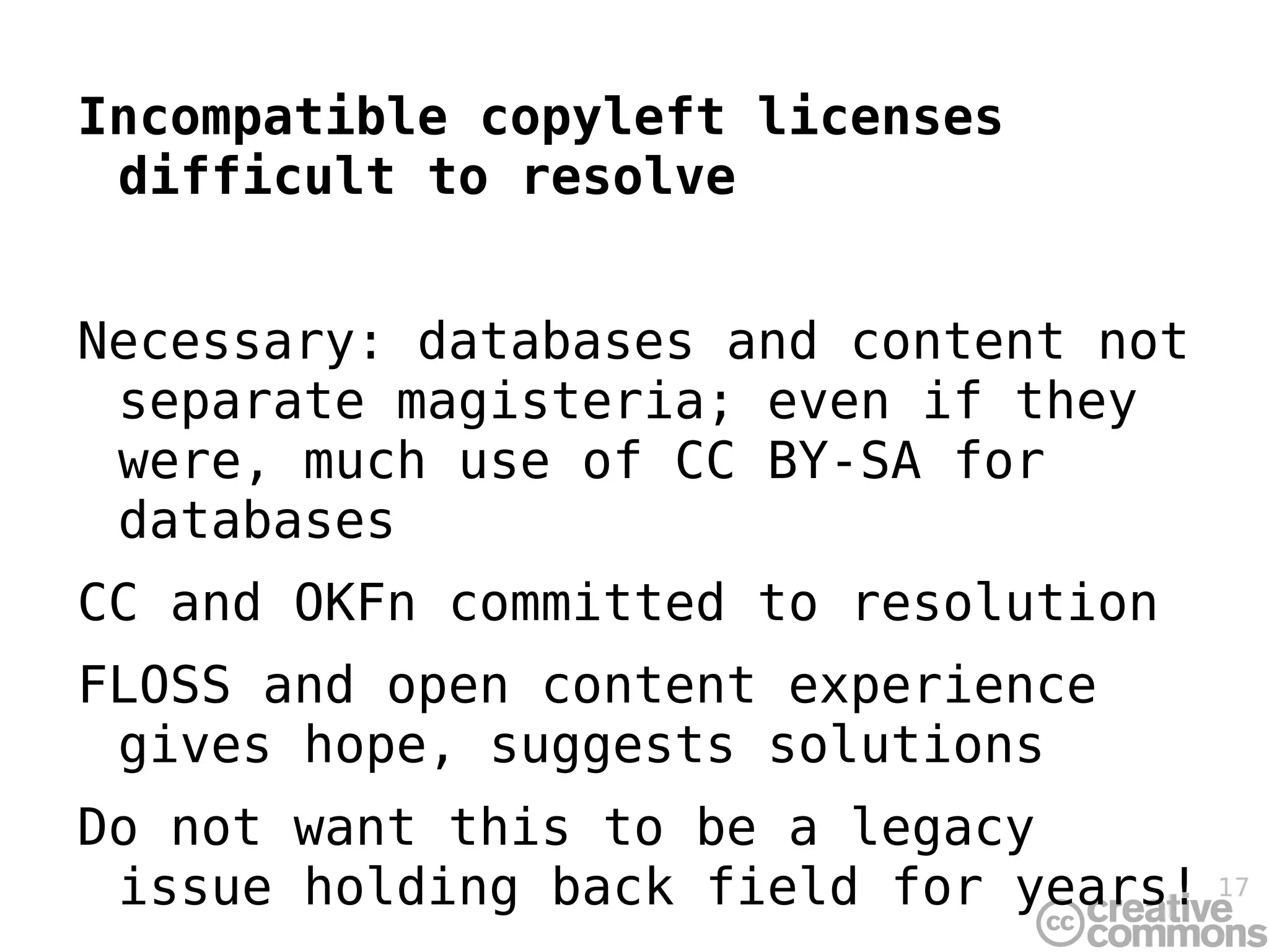 Incompatible copyleft licenses difficult to resolve Necessary: databases and content not separate magisteria; even if they were, much use of CC BY-SA for databases CC and OKFn committed to resolution FLOSS and open content experience gives hope, suggests solutions Do not want this to be a legacy issue holding back field for years! 