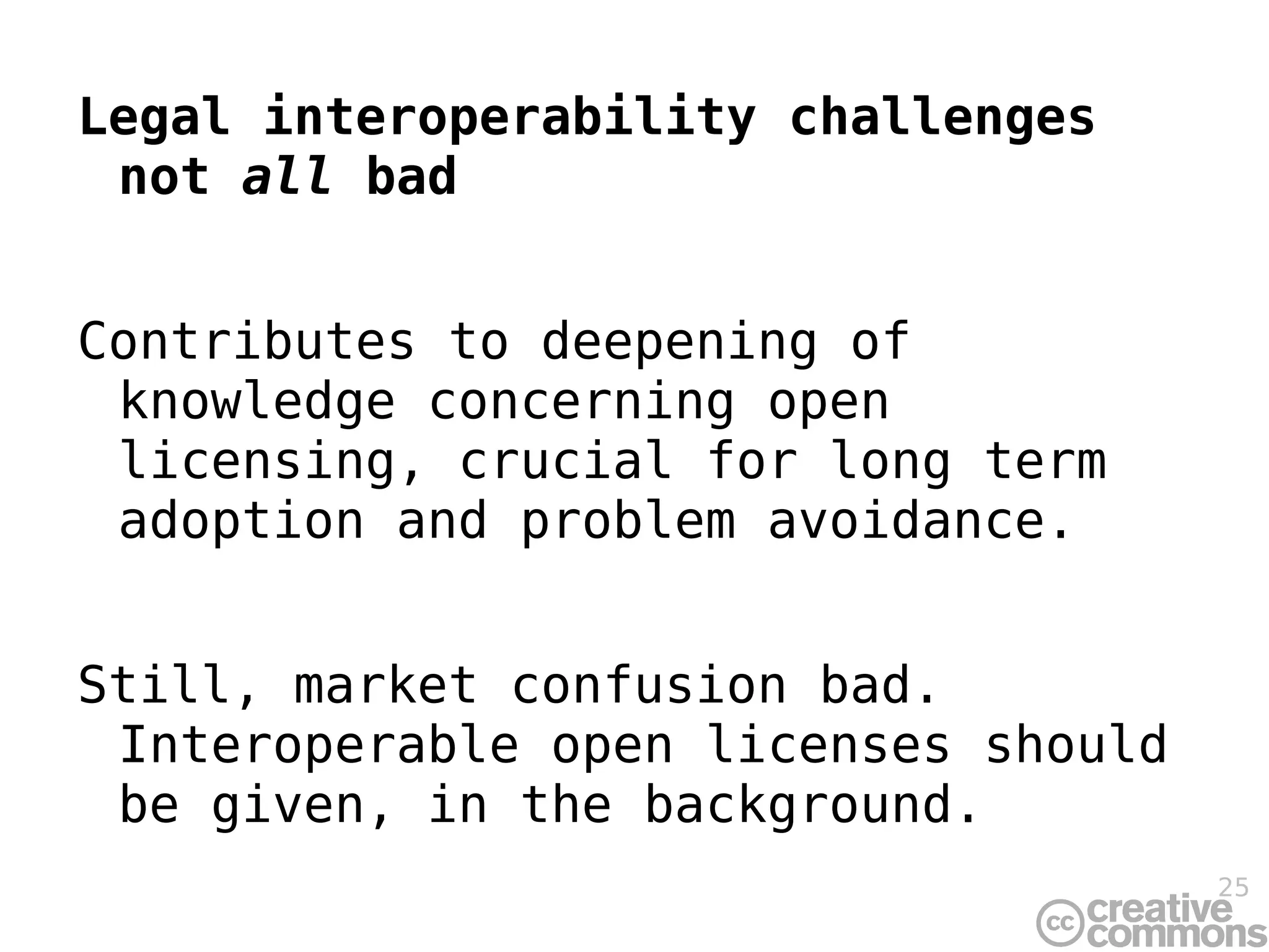 Legal interoperability challenges not  all  bad Contributes to deepening of knowledge concerning open licensing, crucial for long term adoption and problem avoidance. Still, market confusion bad. Interoperable open licenses should be given, in the background. 