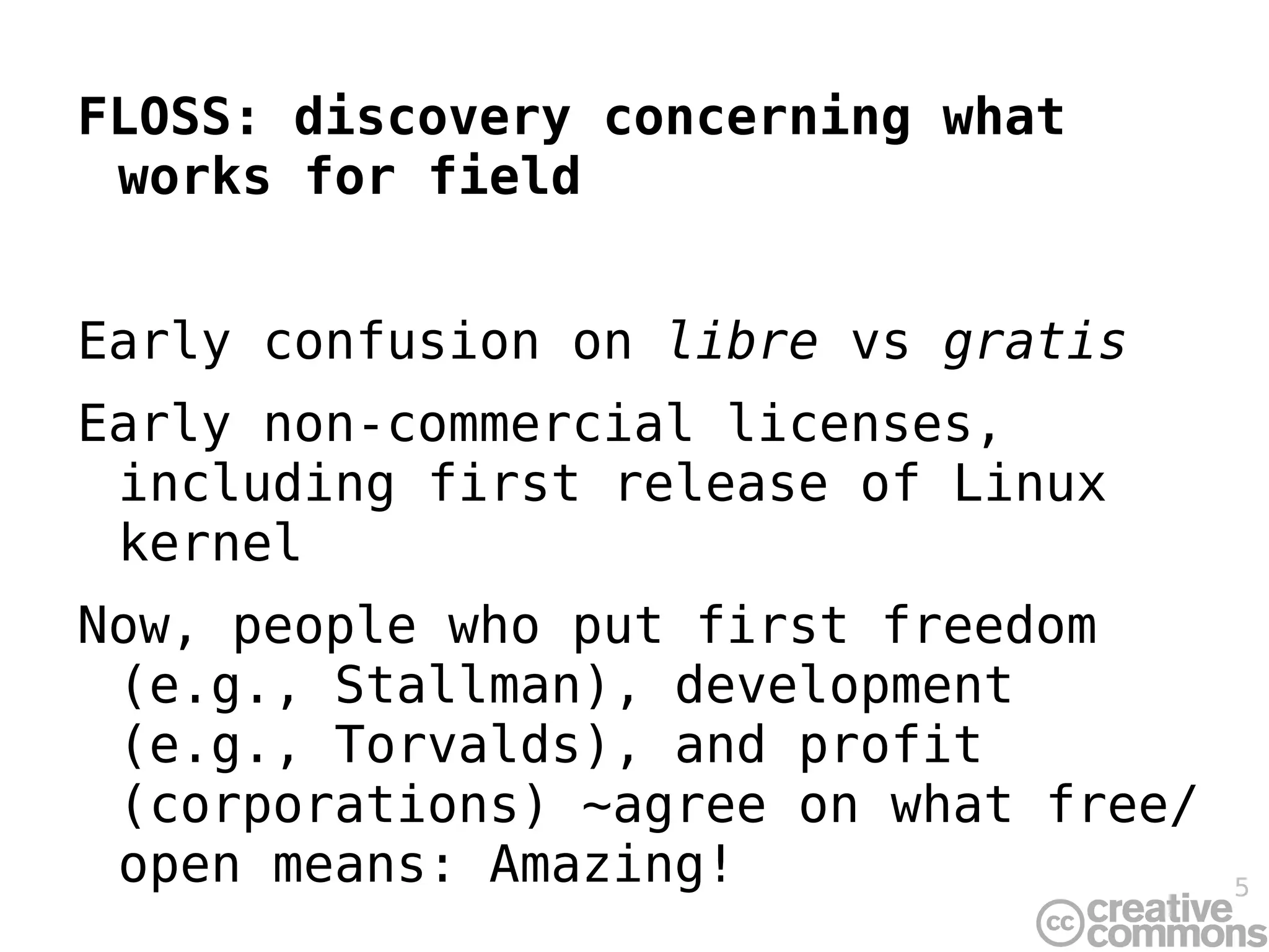 FLOSS: discovery concerning what works for field Early confusion on  libre  vs  gratis Early non-commercial licenses, including first release of Linux kernel Now, people who put first freedom (e.g., Stallman), development (e.g., Torvalds), and profit (corporations) ~agree on what free/open means: Amazing! 