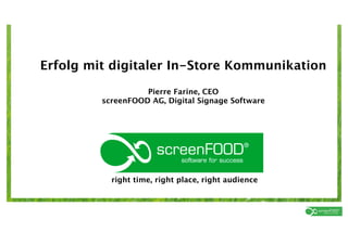 Erfolg mit digitaler In-Store Kommunikation
                                   Pierre Farine, CEO
                         screenFOOD AG, Digital Signage Software




                            right time, right place, right audience



right time, right place, right audience          screenFOOD AG | Pierre Farine | 11. Mai 2011
 