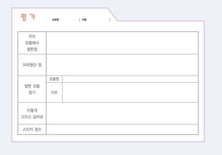 평 가 모둠명( ) 이름( )
우리
모둠에서
잘한점
어려웠던 점
잘한 모둠
찾기
이렇게
고치고 싶어요
스티커 점수
모둠명
이유
 