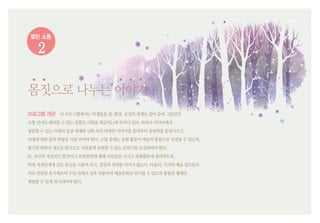 열린 소통
2
몸짓으로나누는이야기
프로그램 개관 이프로그램에서는학생들을꿈,환상,공상의세계로끌어들여그들만의
조형언어로해석할수있는경험의기회를제공하는데목적이있다.따라서미디어에서
경험할수있는미래의상상세계와신화속의다양한이야기를들려주어상상력을증진시키고,
미래에대한꿈과희망을키워주어야한다.수업중에는표현활동이예술의통합으로연결될수있도록,
형식의변화나새로운방식으로자유롭게표현할수있는분위기를조성하여야한다.
또,자신의개성적인발상이나표현방법에대해자신감을가지고표현활동에참여하도록,
학생개개인에게깊은관심을기울여주고,칭찬과격려를아끼지않는다.아울러,각각의예술장르들이
서로연관된유기체로써수업속에서상호작용하여예술문화로인식될수있도록통합된형태로
체험할수있게제시되어야한다.
 