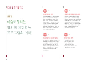 C O N T E N T S
4
미술로통하는
창의적 체험활동
프로그램의 이해
프로그램의 성격
2004년 창의성을 화두로 한 새로운 문화정책들이
발표되고, 2005년 한국문화예술교육진흥원이
설립된 이후 문화예술교육의 중요성과 문화적
역량이 강조되는 많은 변화들이 우리 주변에서
진행되고 있습니다. 본 프로그램은 이러한 변화의
기반 위에 학교 현장에서 문화예술교육 활동을
직접 수행하고 있는 학교 교사와 방과후학교
예술강사들이 문화예술교육 역량을 강화하고 학교
현장에 효과적으로 활용할 수 있도록 하기 위해
하나의 매뉴얼로서 만들어졌습니다.
제1절 8
제2절 12
제3절 23
제4절 27
프로그램 활용상의 유의점
학교 교사와 방과후학교 예술 강사가 협력하여
연구하고 문화예술 각 분야의 전문가 자문 및
검토에 의해 개발된 본 프로그램은 미술과 교육과정,
재량 활동, 특별 활동 및 창의적 체험활동은 물론
주당 2시간의 방과후학교 프로그램으로서 충분히
활용될 수 있을 것입니다. 또한 미술관이나 박물관,
문화센터 등에서도 미술활동을 중심으로 다양한
문화예술 영역을 통합하여 체험하고자 하는
곳에서 활용될 수 있을 것입니다.
연간 지도 계획
* 자연환경과 호흡하기 /8차시
* 전통 미술 체험하기 /8차시
* 다양한 색의 세계 /8차시
* 창의적 발상의 세계 /8차시
* 인형이 전해주는 다문화 세상 /8차시
* 몸짓으로 나누는 이야기 /8차시
프로그램의 내용 및 방법
초등학교 3,4학년의 미술활동을 타 문화예술 영역과
연계하여 학교 교사나 예술강사가 직접 학교에서
다양하게 활용할 수 있도록 하는 문화예술교육
심화 프로그램으로서 본 프로그램은‘열린 감각’,
‘열린 미술’,‘열린 소통’의 세 영역으로 구분할 수
있으며, 각 영역은 두 개의 주제, 총 48차시의
구체적인 교수학습 과정안과 참고자료를
제공하고 있습니다.
PART 01
 