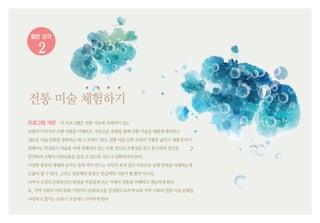 열린 감각
2
전통미술체험하기
프로그램 개관 이프로그램은전통미술에내재되어있는
보편적미의식과조형어법을이해하고,자유로운표현을통해전통미술을새롭게해석하고
새로운미술문화를창출하는데그목적이있다.전통미술문화교육의지평을넓히고새롭게하기
위해서는학생들이미술품속에내재되어있는조형정신과조형성을찾고동시대의정신을
발견하며조형의아름다움을즐길수있도록지도가강화되어야한다.
다양한종류의매체와음악은물과먹이만드는우연의효과같은자유로운표현방법을이해하는데
도움이될수있다.그리고판본체의용필은붓글씨의기본이될뿐만아니라,
나아가조상의문화유산인한글을아름답게쓰는서예의전통을이해하고계승하게한다.
또,지역사회의여러문화기관이나문화유산을감상함으로써학교와지역사회의전통미술문화를
사랑하고즐기는분위기조성에도기여하게한다
 