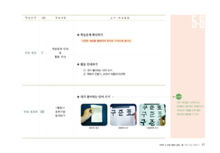 PART 2 프로그램의 실제 � 전통 미술 체험하기 57
반응 명료화
반응 형성 1′
30′
학습문제 안내
및
활동 안내
<활동1>
표현기법
탐색하기
◈ 학습문제 확인하기
다양한 재료를 활용하여 문자로 디자인해 봅시다.
◈ 활동 안내하기
① 내가 좋아하는 단어 쓰기
② 책표지 만들기, 교과서 리폼하기(선택)
◈ 내가 좋아하는 단어 쓰기
학 습 단 계 시량 학 습 내 용 교 수 - 학 습 활 동
5-6
화선지 접기 판본체 쓰기 다양하게 쓰기
유의점●
아무 의미없는 단어보다는
학생들이 좋아하는 연예인이나
부모님의 이름을 쓰면 훨씬
재미있게 활동할 수 있다.
 