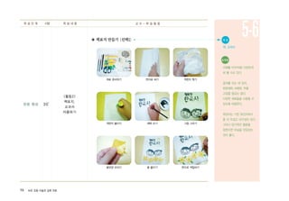 58 ArtE 초등 미술과 심화 자료
반응 형성 30′
<활동2>
책표지,
교과서
리폼하기
◈ 책표지 만들기〔선택1〕
학 습 단 계 시량 학 습 내 용 교 수 - 학 습 활 동
5-6
재료 준비하기 한지로 싸기 색한지 찢기
색한지 붙이기 제목 쓰기 그림 그리기
꽃모양 오리기 꽃 붙이기 붓으로 색칠하기
● 자 료
책, 교과서
유의점
서예를 POP처럼 다양하게
써 볼 수도 있다.
글씨를 쓰는 데 있어,
판본체와 서예붓, 먹을
고집할 필요는 없다.
다양한 재료들을 사용할 수
있도록 허용한다.
옥당지는 기존 화선지보다
좀 더 두껍고 내구성이 있다.
그러나 장기적인 활용을
원한다면 비닐을 덧입히는
것이 좋다.
 